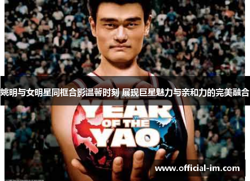 姚明与女明星同框合影温馨时刻 展现巨星魅力与亲和力的完美融合