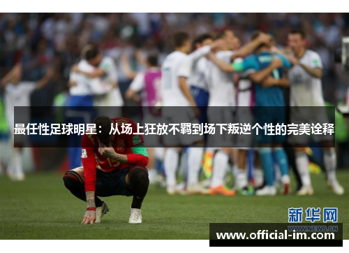 最任性足球明星：从场上狂放不羁到场下叛逆个性的完美诠释