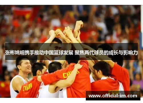 张彬姚明携手推动中国篮球发展 聚焦两代球员的成长与影响力